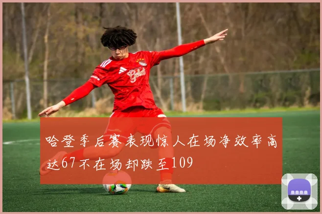 哈登季后赛表现惊人在场净效率高达67不在场却跌至109