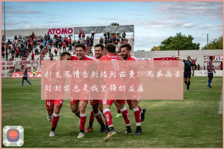 科克深情告别格列兹曼：兄弟离去时刻你总是我坚强的后盾