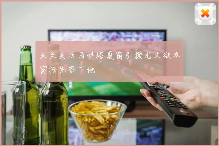 米兰关注马特塔夏窗引援尤文欲冬窗抢先签下他