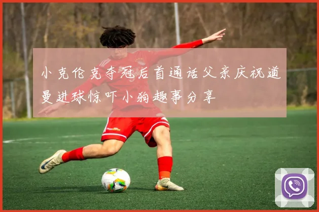 小克伦克夺冠后首通话父亲庆祝道曼进球惊吓小狗趣事分享
