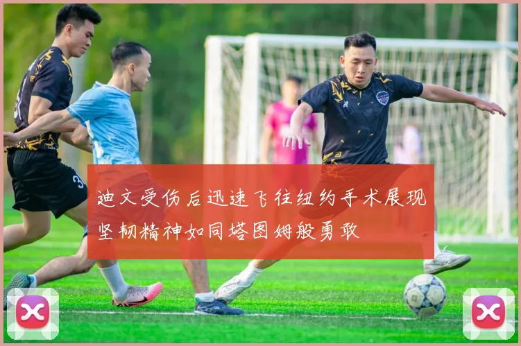迪文受伤后迅速飞往纽约手术展现坚韧精神如同塔图姆般勇敢