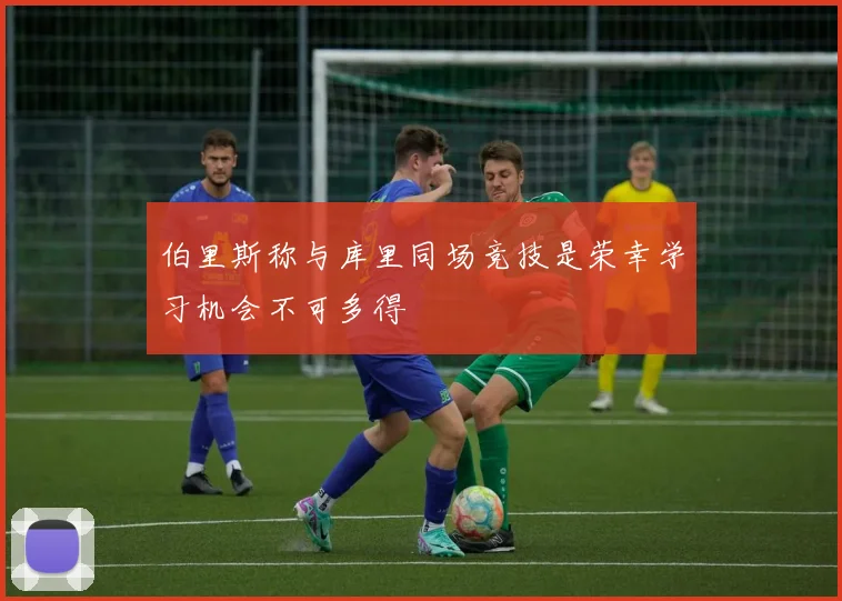 伯里斯称与库里同场竞技是荣幸学习机会不可多得