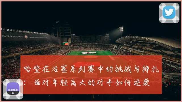 哈登在活塞系列赛中的挑战与挣扎：面对年轻高大的对手如何逆袭