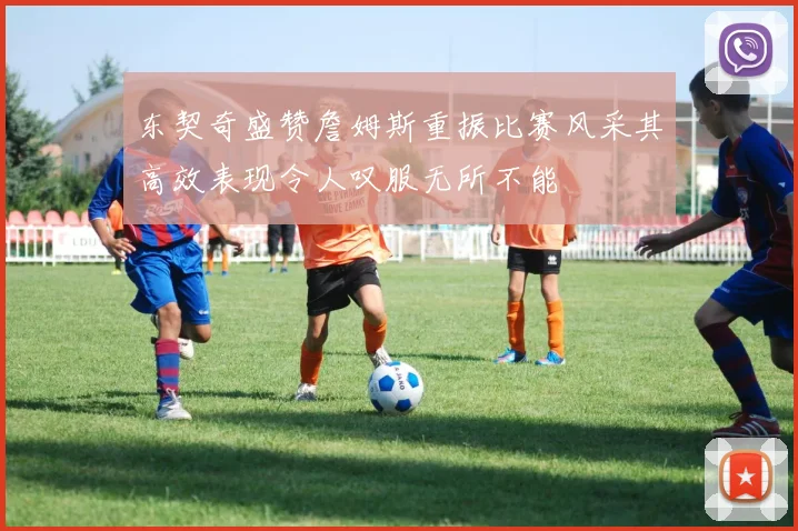 东契奇盛赞詹姆斯重振比赛风采其高效表现令人叹服无所不能