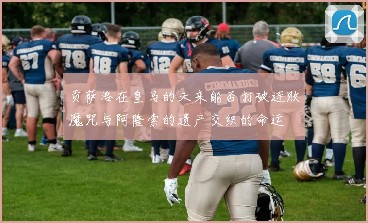 贡萨洛在皇马的未来能否打破连败魔咒与阿隆索的遗产交织的命运